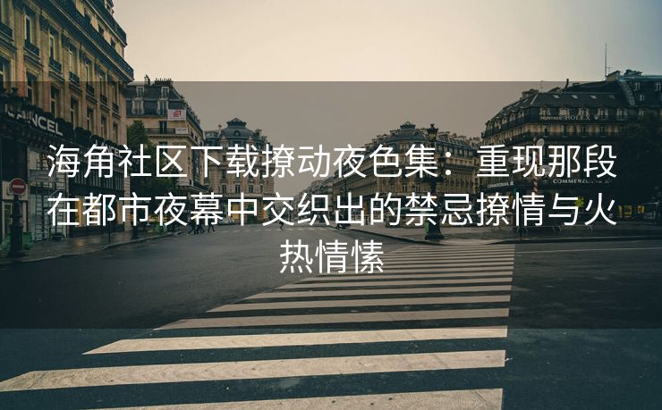 海角社区下载撩动夜色集：重现那段在都市夜幕中交织出的禁忌撩情与火热情愫