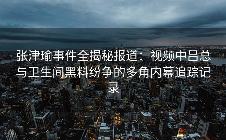张津瑜事件全揭秘报道：视频中吕总与卫生间黑料纷争的多角内幕追踪记录