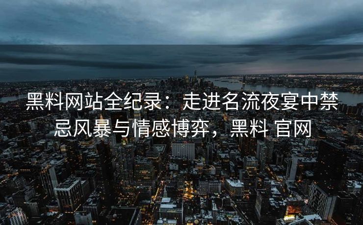 黑料网站全纪录：走进名流夜宴中禁忌风暴与情感博弈，黑料 官网