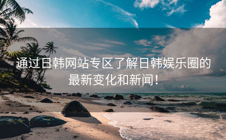 通过日韩网站专区了解日韩娱乐圈的最新变化和新闻！