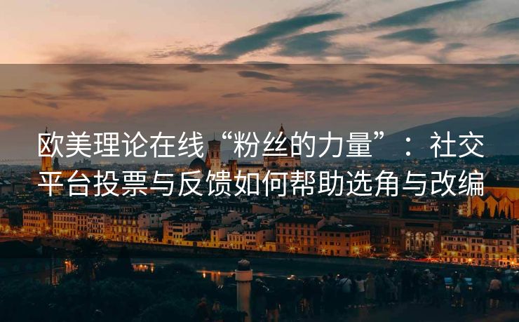 欧美理论在线“粉丝的力量”：社交平台投票与反馈如何帮助选角与改编