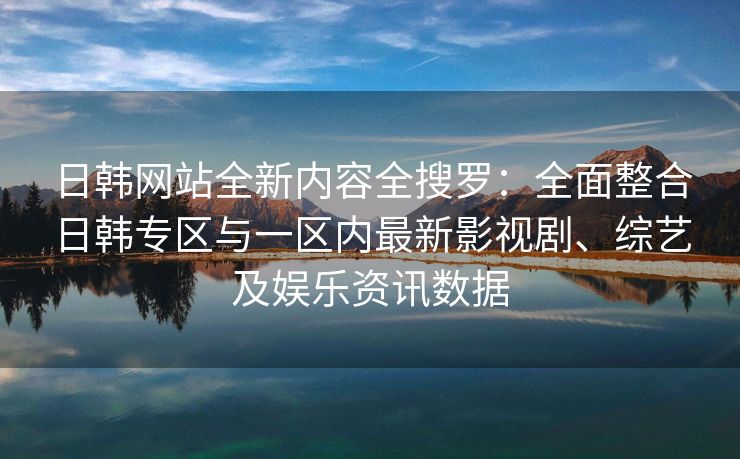 日韩网站全新内容全搜罗：全面整合日韩专区与一区内最新影视剧、综艺及娱乐资讯数据