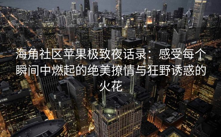海角社区苹果极致夜话录：感受每个瞬间中燃起的绝美撩情与狂野诱惑的火花
