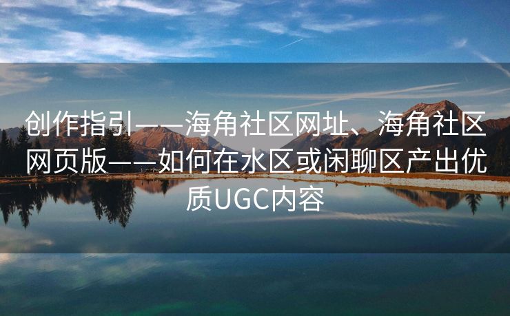 创作指引——海角社区网址、海角社区网页版——如何在水区或闲聊区产出优质UGC内容