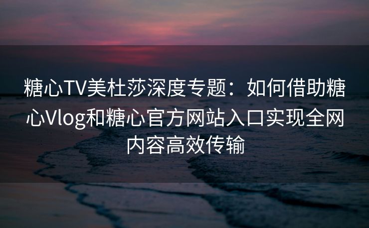 糖心TV美杜莎深度专题：如何借助糖心Vlog和糖心官方网站入口实现全网内容高效传输