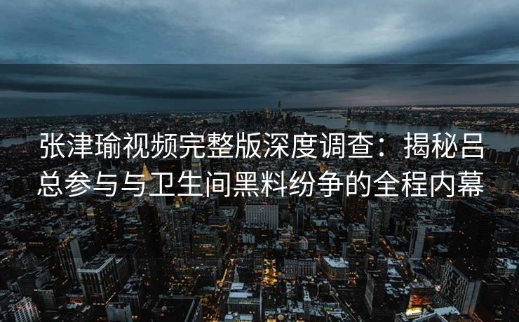 张津瑜视频完整版深度调查：揭秘吕总参与与卫生间黑料纷争的全程内幕