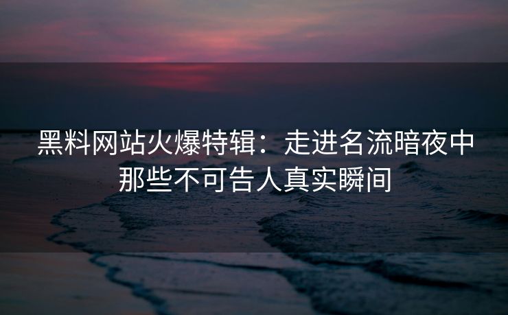 黑料网站火爆特辑：走进名流暗夜中那些不可告人真实瞬间