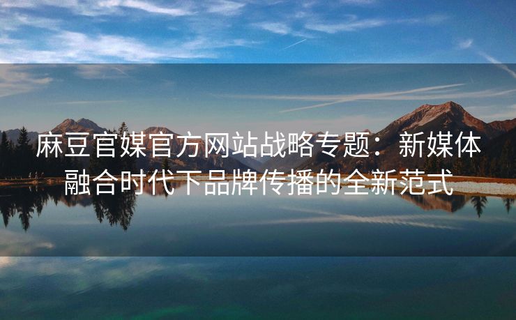 麻豆官媒官方网站战略专题：新媒体融合时代下品牌传播的全新范式