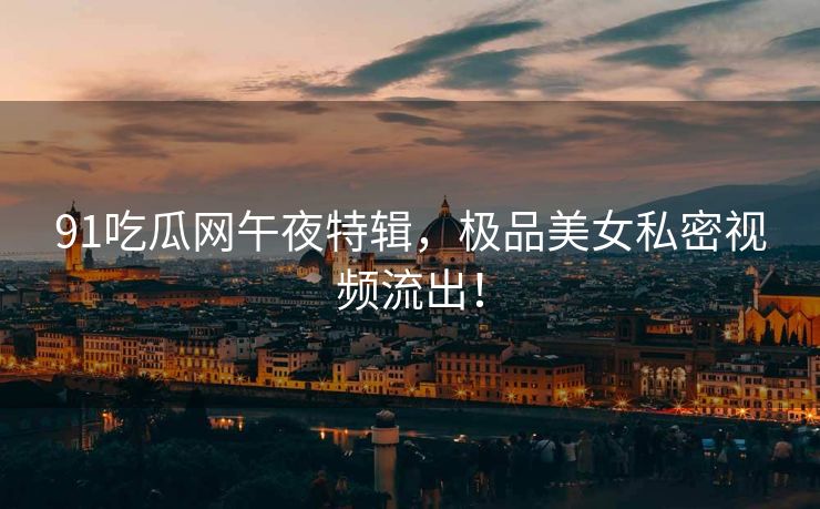 91吃瓜网午夜特辑，极品美女私密视频流出！