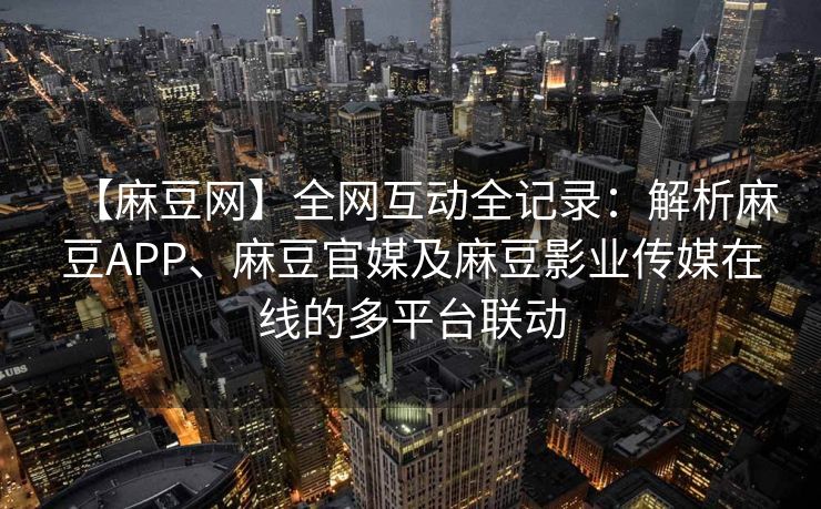 【麻豆网】全网互动全记录：解析麻豆APP、麻豆官媒及麻豆影业传媒在线的多平台联动