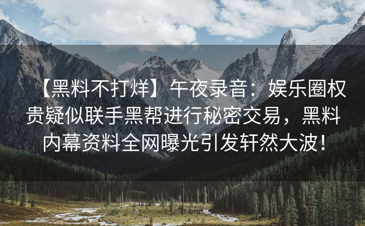 【黑料不打烊】午夜录音：娱乐圈权贵疑似联手黑帮进行秘密交易，黑料内幕资料全网曝光引发轩然大波！