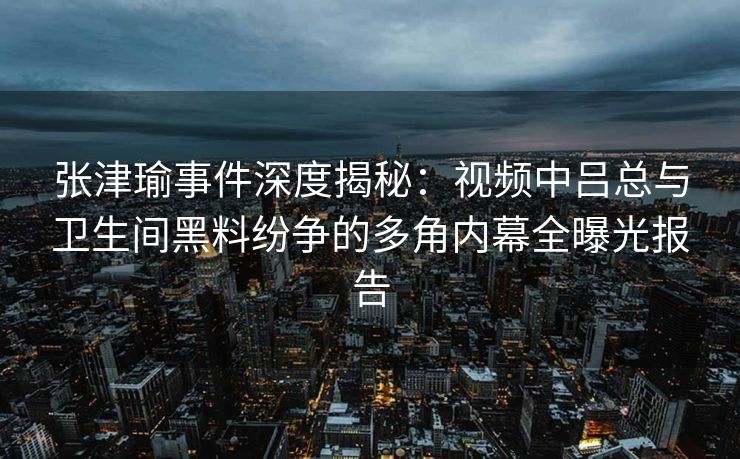 张津瑜事件深度揭秘：视频中吕总与卫生间黑料纷争的多角内幕全曝光报告