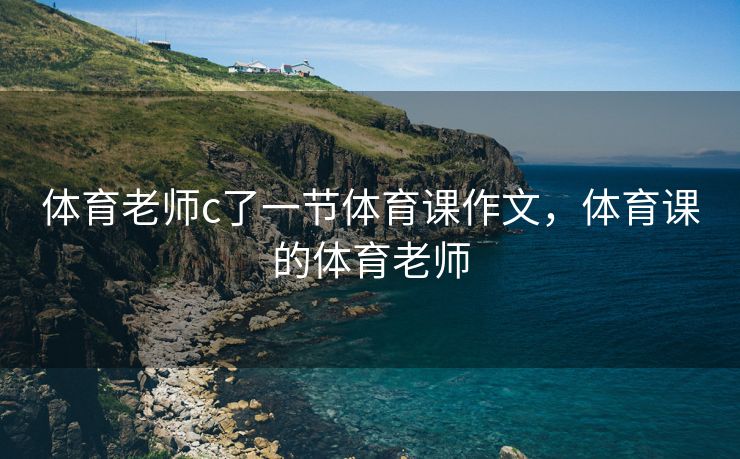 体育老师c了一节体育课作文，体育课的体育老师
