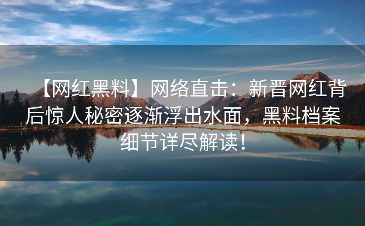 【网红黑料】网络直击：新晋网红背后惊人秘密逐渐浮出水面，黑料档案细节详尽解读！