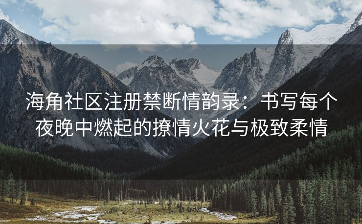 海角社区注册禁断情韵录：书写每个夜晚中燃起的撩情火花与极致柔情