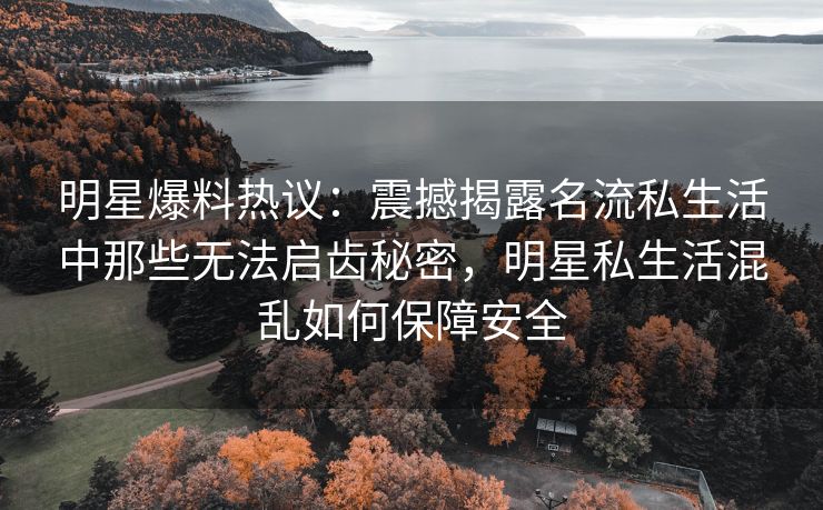 明星爆料热议：震撼揭露名流私生活中那些无法启齿秘密，明星私生活混乱如何保障安全