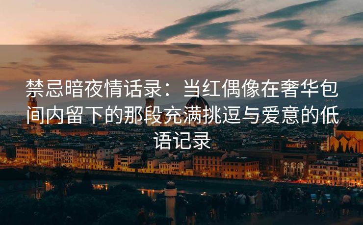 禁忌暗夜情话录：当红偶像在奢华包间内留下的那段充满挑逗与爱意的低语记录