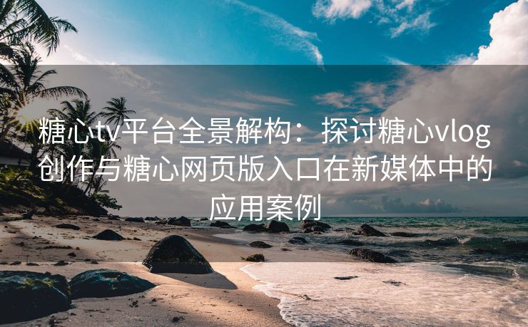 糖心tv平台全景解构：探讨糖心vlog创作与糖心网页版入口在新媒体中的应用案例