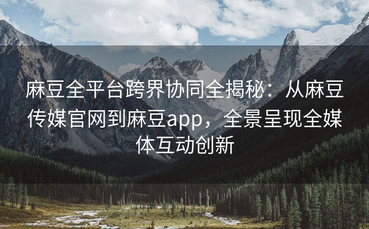 麻豆全平台跨界协同全揭秘：从麻豆传媒官网到麻豆app，全景呈现全媒体互动创新