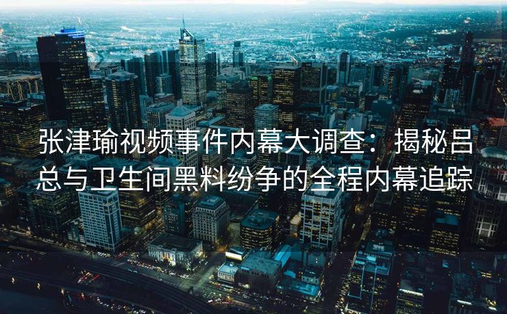 张津瑜视频事件内幕大调查：揭秘吕总与卫生间黑料纷争的全程内幕追踪