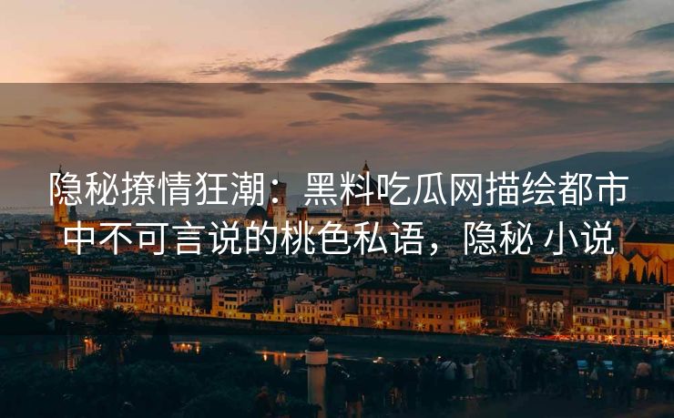 隐秘撩情狂潮：黑料吃瓜网描绘都市中不可言说的桃色私语，隐秘 小说