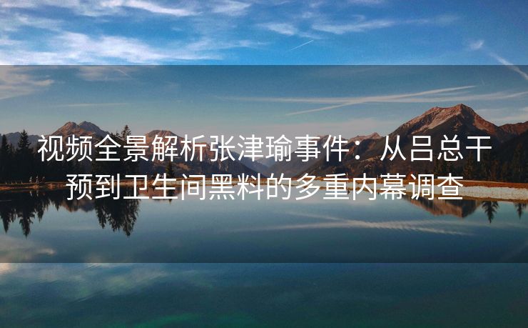 视频全景解析张津瑜事件：从吕总干预到卫生间黑料的多重内幕调查