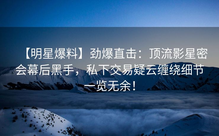 【明星爆料】劲爆直击：顶流影星密会幕后黑手，私下交易疑云缠绕细节一览无余！