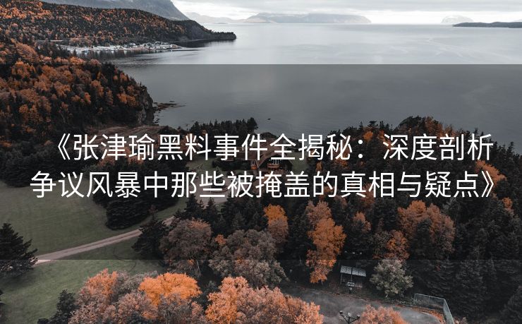 《张津瑜黑料事件全揭秘：深度剖析争议风暴中那些被掩盖的真相与疑点》