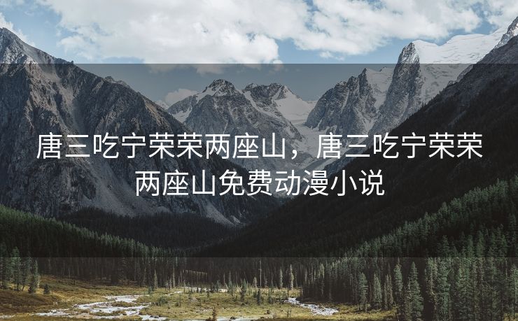 唐三吃宁荣荣两座山，唐三吃宁荣荣两座山免费动漫小说