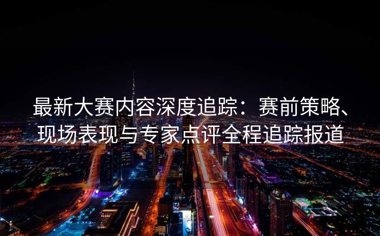 最新大赛内容深度追踪：赛前策略、现场表现与专家点评全程追踪报道