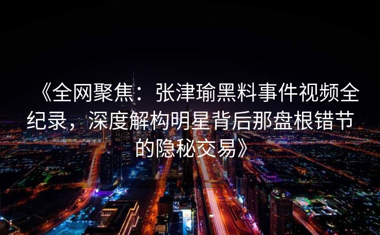 《全网聚焦：张津瑜黑料事件视频全纪录，深度解构明星背后那盘根错节的隐秘交易》