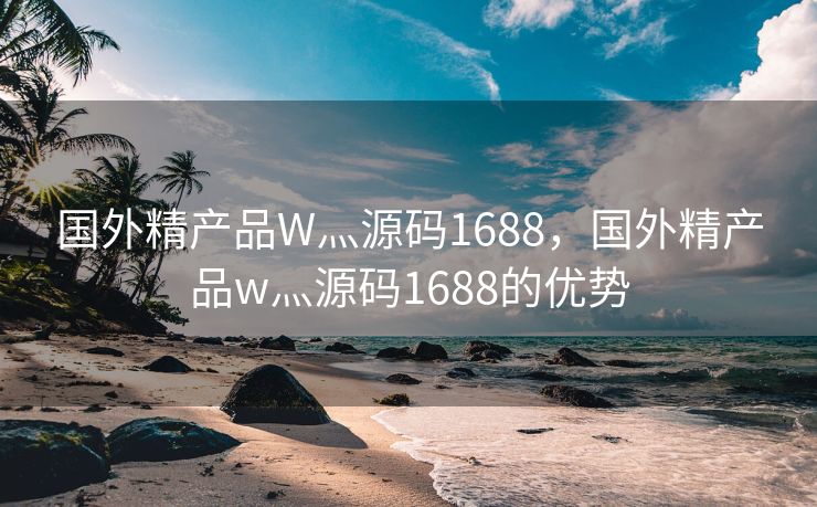 国外精产品W灬源码1688，国外精产品w灬源码1688的优势