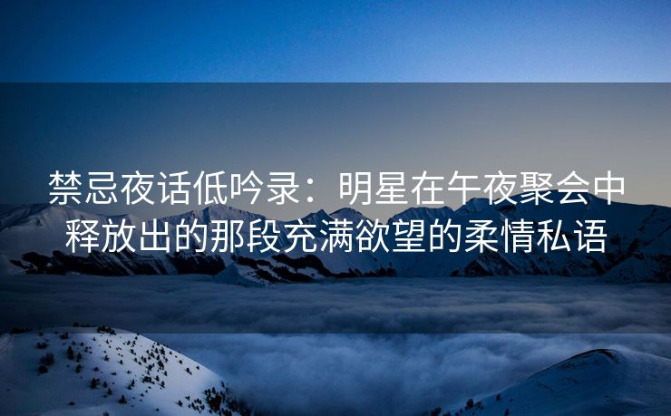 禁忌夜话低吟录：明星在午夜聚会中释放出的那段充满欲望的柔情私语