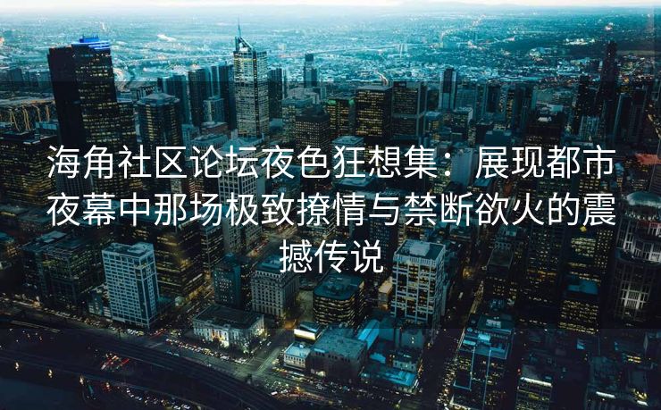 海角社区论坛夜色狂想集：展现都市夜幕中那场极致撩情与禁断欲火的震撼传说