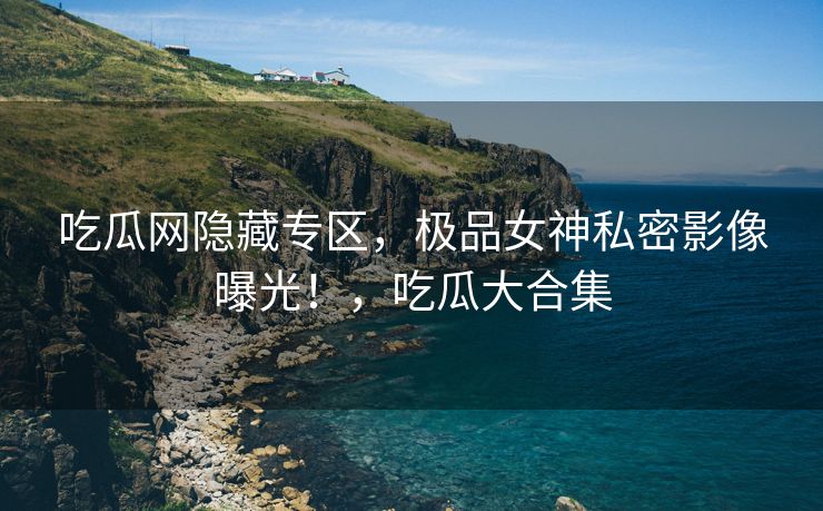 吃瓜网隐藏专区，极品女神私密影像曝光！，吃瓜大合集