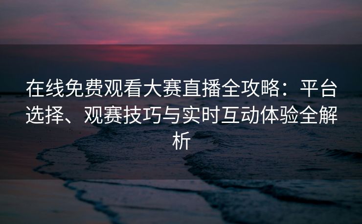 在线免费观看大赛直播全攻略：平台选择、观赛技巧与实时互动体验全解析