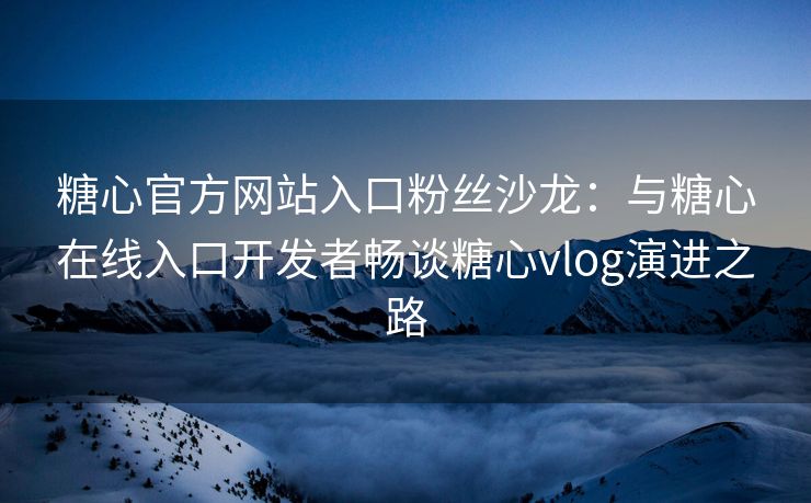 糖心官方网站入口粉丝沙龙：与糖心在线入口开发者畅谈糖心vlog演进之路
