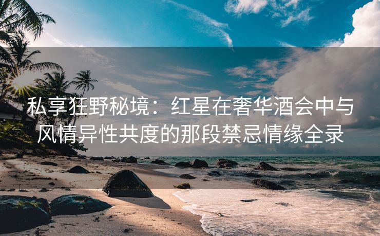 私享狂野秘境：红星在奢华酒会中与风情异性共度的那段禁忌情缘全录
