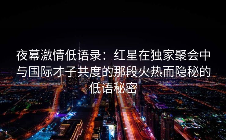 夜幕激情低语录：红星在独家聚会中与国际才子共度的那段火热而隐秘的低语秘密