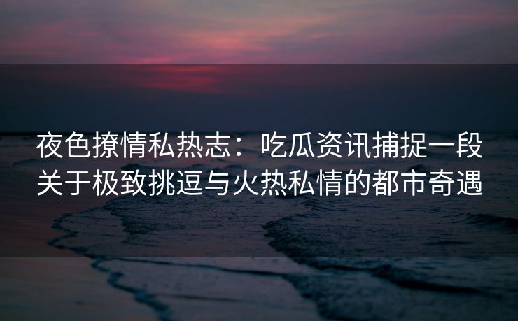 夜色撩情私热志：吃瓜资讯捕捉一段关于极致挑逗与火热私情的都市奇遇