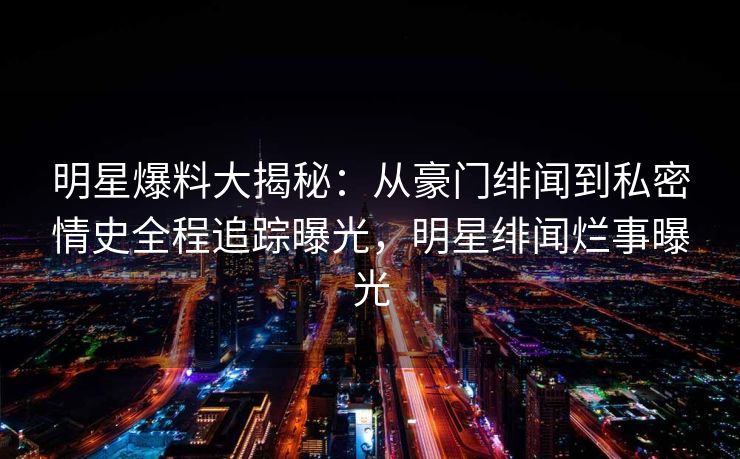 明星爆料大揭秘：从豪门绯闻到私密情史全程追踪曝光，明星绯闻烂事曝光