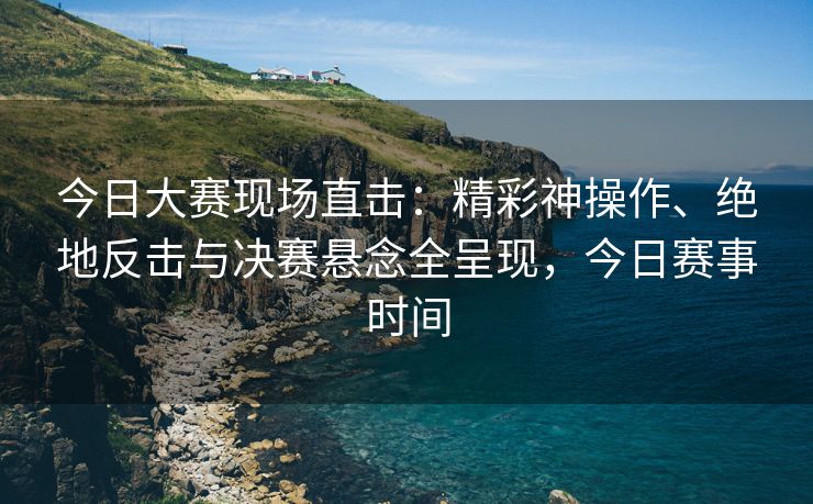 今日大赛现场直击：精彩神操作、绝地反击与决赛悬念全呈现，今日赛事时间