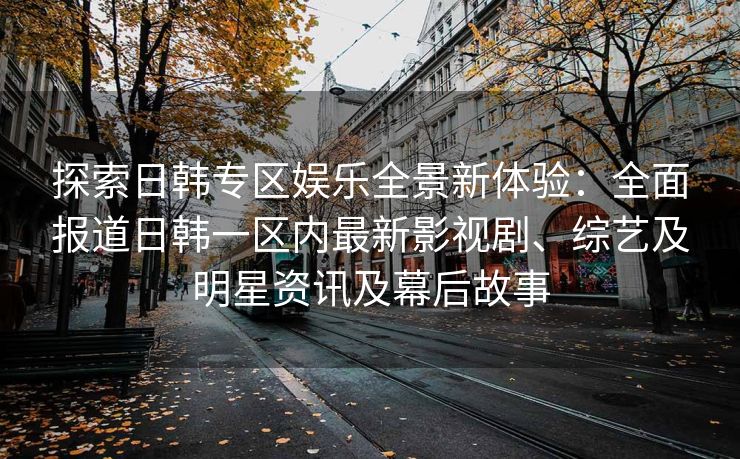 探索日韩专区娱乐全景新体验：全面报道日韩一区内最新影视剧、综艺及明星资讯及幕后故事