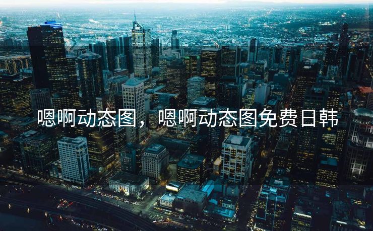 嗯啊动态图，嗯啊动态图免费日韩