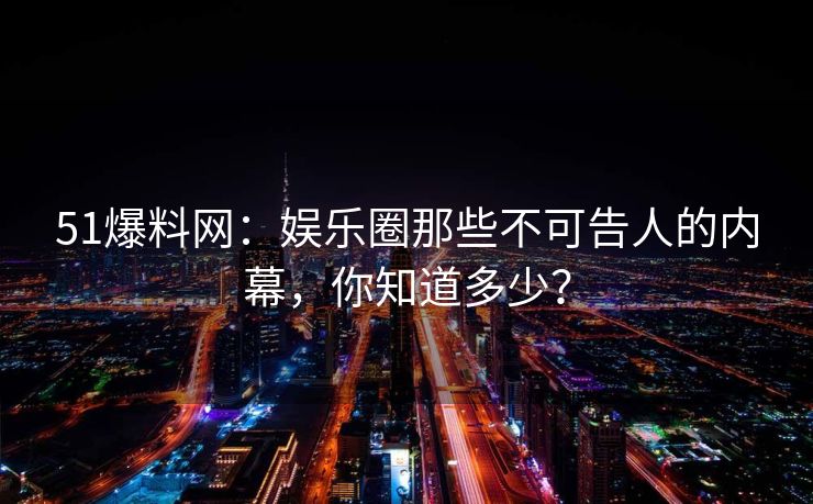 51爆料网：娱乐圈那些不可告人的内幕，你知道多少？