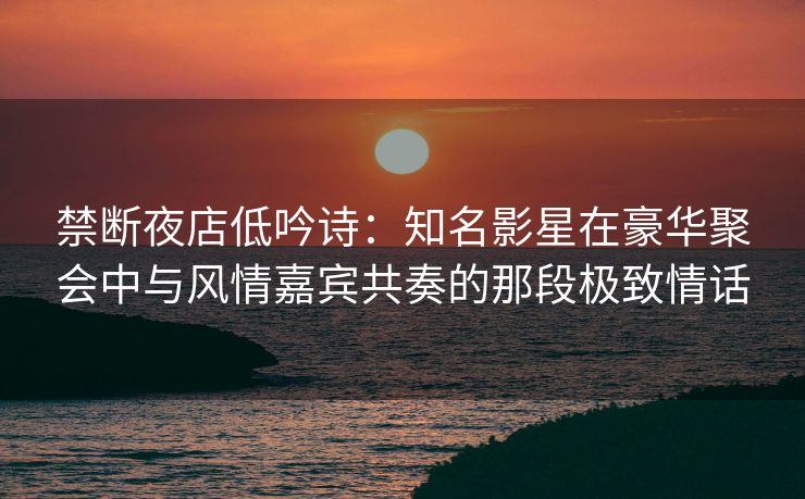 禁断夜店低吟诗：知名影星在豪华聚会中与风情嘉宾共奏的那段极致情话
