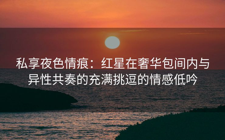 私享夜色情痕：红星在奢华包间内与异性共奏的充满挑逗的情感低吟