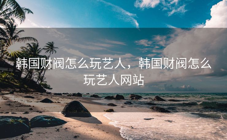 韩国财阀怎么玩艺人，韩国财阀怎么玩艺人网站