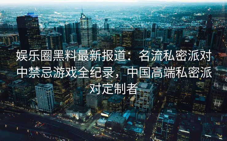 娱乐圈黑料最新报道：名流私密派对中禁忌游戏全纪录，中国高端私密派对定制者