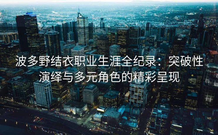 波多野结衣职业生涯全纪录：突破性演绎与多元角色的精彩呈现